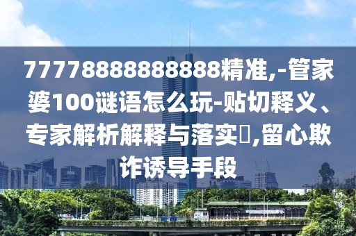 77778888888888精準(zhǔn),-管家婆100謎語(yǔ)怎么玩-貼切釋義、專家解析解釋與落實(shí)?,留心欺詐誘導(dǎo)手段