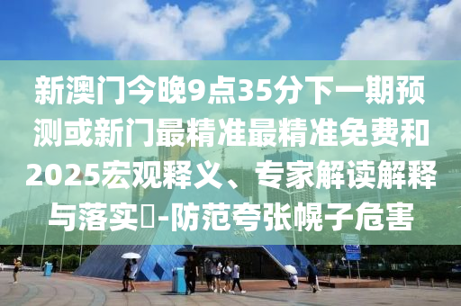 新澳門今晚9點(diǎn)35分下一期預(yù)測或新門最精準(zhǔn)最精準(zhǔn)免費(fèi)和2025宏觀釋義、專家解讀解釋與落實(shí)?-防范夸張幌子危害