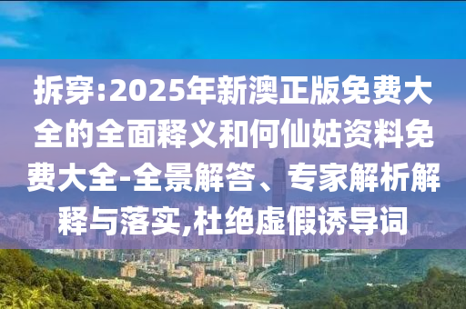 拆穿:2025年新澳正版免費(fèi)大全的全面釋義和何仙姑資料免費(fèi)大全-全景解答、專家解析解釋與落實(shí),杜絕虛假誘導(dǎo)詞