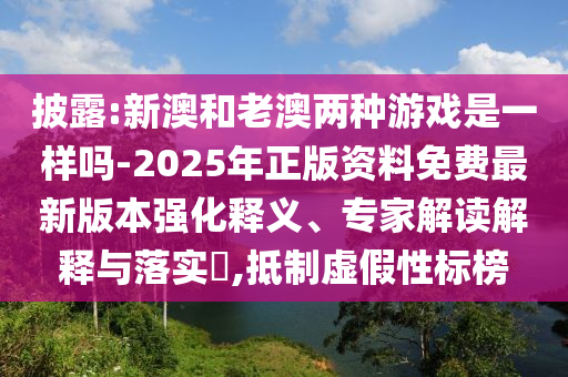披露:新澳和老澳兩種游戲是一樣嗎-2025年正版資料免費(fèi)最新版本強(qiáng)化釋義、專家解讀解釋與落實?,抵制虛假性標(biāo)榜