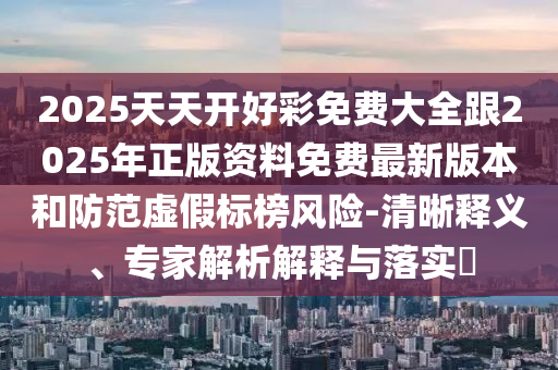 2025天天開好彩免費(fèi)大全跟2025年正版資料免費(fèi)最新版本和防范虛假標(biāo)榜風(fēng)險(xiǎn)-清晰釋義、專家解析解釋與落實(shí)?