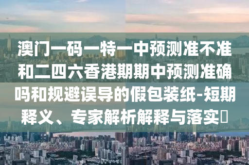 澳門一碼一特一中預(yù)測準(zhǔn)不準(zhǔn)和二四六香港期期中預(yù)測準(zhǔn)確嗎和規(guī)避誤導(dǎo)的假包裝紙-短期釋義、專家解析解釋與落實(shí)?