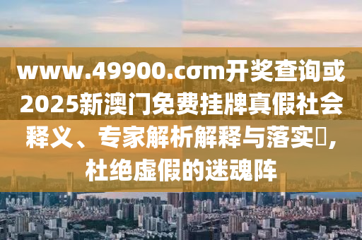 www.49900.cσm開獎查詢或2025新澳門免費掛牌真假社會釋義、專家解析解釋與落實?,杜絕虛假的迷魂陣