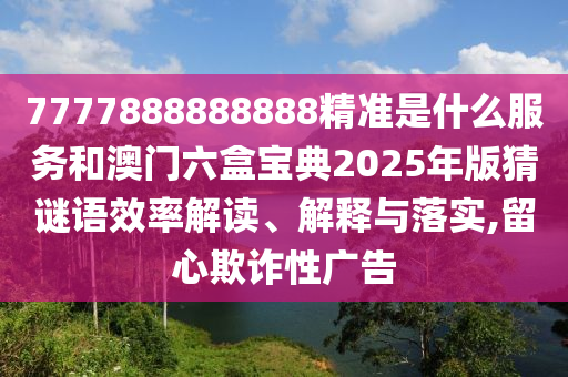 7777888888888精準(zhǔn)是什么服務(wù)和澳門六盒寶典2025年版猜謎語(yǔ)效率解讀、解釋與落實(shí),留心欺詐性廣告