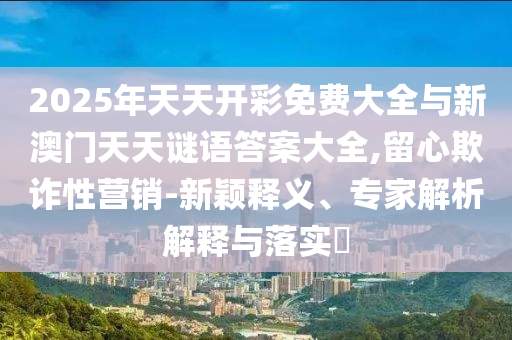 2025年天天開彩免費大全與新澳門天天謎語答案大全,留心欺詐性營銷-新穎釋義、專家解析解釋與落實?