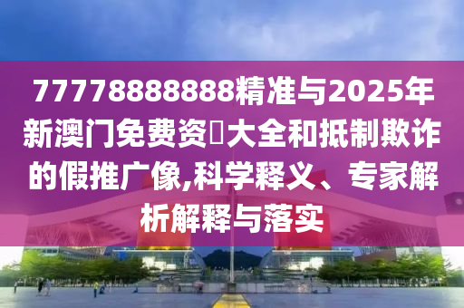 77778888888精準(zhǔn)與2025年新澳門(mén)免費(fèi)資枓大全和抵制欺詐的假推廣像,科學(xué)釋義、專(zhuān)家解析解釋與落實(shí)