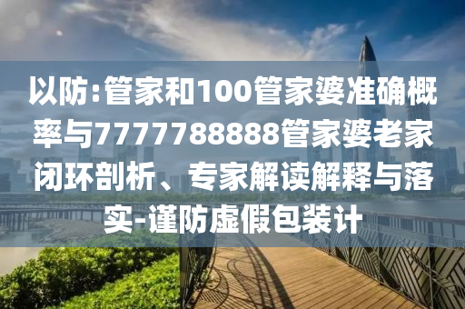 以防:管家和100管家婆準確概率與7777788888管家婆老家閉環(huán)剖析、專家解讀解釋與落實-謹防虛假包裝計