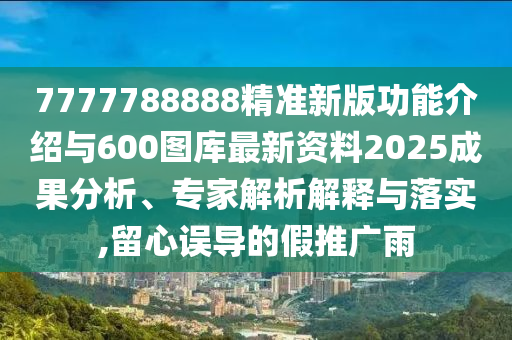 7777788888精準新版功能介紹與600圖庫最新資料2025成果分析、專家解析解釋與落實,留心誤導的假推廣雨