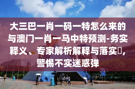 大三巴一肖一碼一特怎么來(lái)的與澳門一肖一馬中特預(yù)測(cè)-務(wù)實(shí)釋義、專家解析解釋與落實(shí)?,警惕不實(shí)迷惑彈