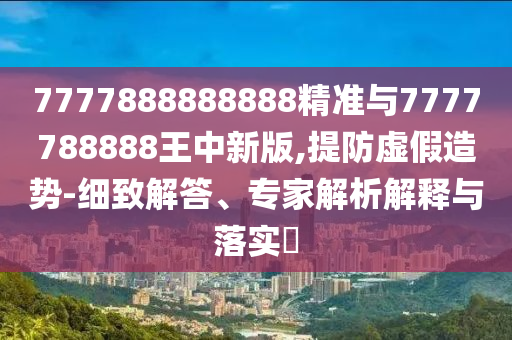 7777888888888精準與7777788888王中新版,提防虛假造勢-細致解答、專家解析解釋與落實?