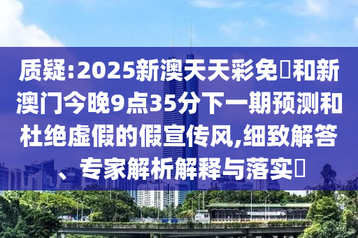 質(zhì)疑:2025新澳天天彩免費和新澳門今晚9點35分下一期預測和杜絕虛假的假宣傳風,細致解答、專家解析解釋與落實?