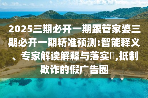 2025三期必開一期跟管家婆三期必開一期精準預(yù)測:智能釋義、專家解讀解釋與落實?,抵制欺詐的假廣告圈