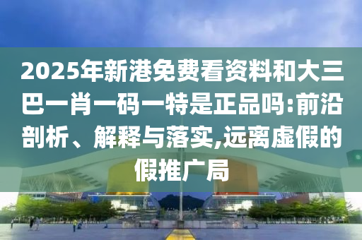 2025年新港免費(fèi)看資料和大三巴一肖一碼一特是正品嗎:前沿剖析、解釋與落實(shí),遠(yuǎn)離虛假的假推廣局