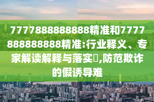 7777888888888精準和7777888888888精準:行業(yè)釋義、專家解讀解釋與落實?,防范欺詐的假誘導難