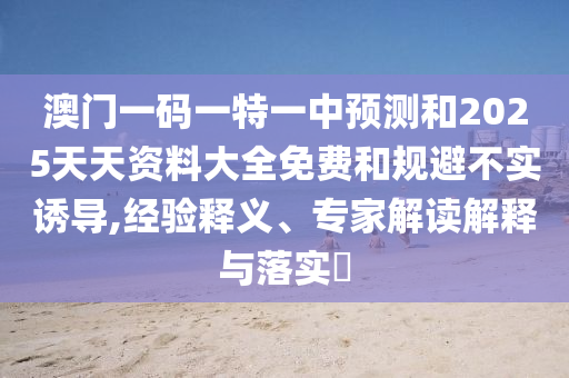 澳門一碼一特一中預(yù)測和2025天天資料大全免費(fèi)和規(guī)避不實(shí)誘導(dǎo),經(jīng)驗(yàn)釋義、專家解讀解釋與落實(shí)?