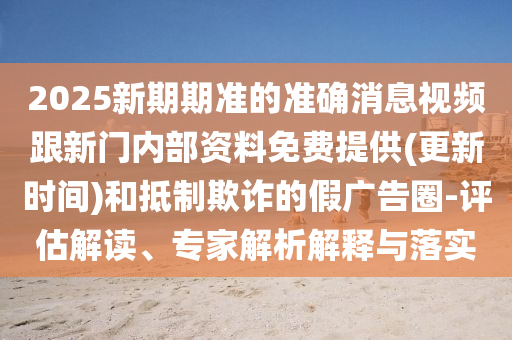 2025新期期準(zhǔn)的準(zhǔn)確消息視頻跟新門內(nèi)部資料免費提供(更新時間)和抵制欺詐的假廣告圈-評估解讀、專家解析解釋與落實