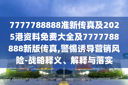 7777788888準新傳真及2025港資料免費大全及7777788888新版?zhèn)髡?警惕誘導(dǎo)營銷風(fēng)險-戰(zhàn)略釋義、解釋與落實