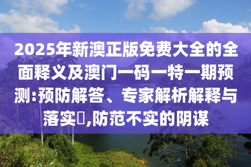 2025年新澳正版免費(fèi)大全的全面釋義及澳門一碼一特一期預(yù)測(cè):預(yù)防解答、專家解析解釋與落實(shí)?,防范不實(shí)的陰謀