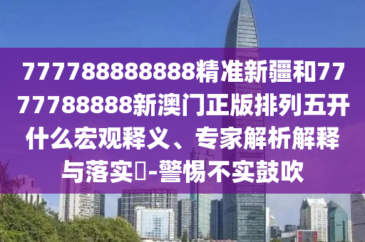 777788888888精準新疆和7777788888新澳門正版排列五開什么宏觀釋義、專家解析解釋與落實?-警惕不實鼓吹