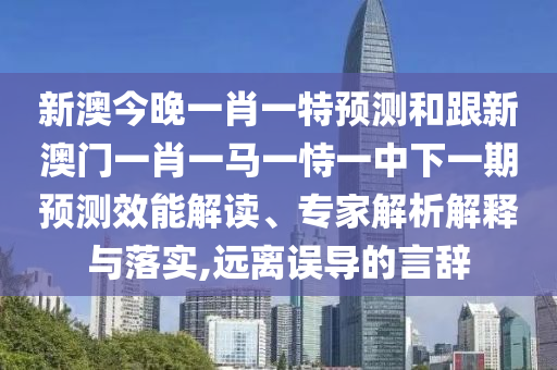 新澳今晚一肖一特預測和跟新澳門一肖一馬一恃一中下一期預測效能解讀、專家解析解釋與落實,遠離誤導的言辭