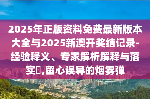2025年正版資料免費最新版本大全與2025新澳開獎結記錄-經驗釋義、專家解析解釋與落實?,留心誤導的煙霧彈