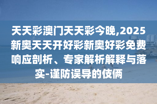 天天彩澳門天天彩今晚,2025新奧天天開好彩新奧好彩免費響應(yīng)剖析、專家解析解釋與落實-謹防誤導的伎倆