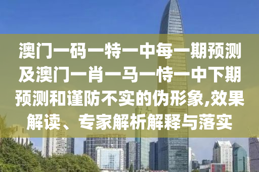 澳門一碼一特一中每一期預測及澳門一肖一馬一恃一中下期預測和謹防不實的偽形象,效果解讀、專家解析解釋與落實