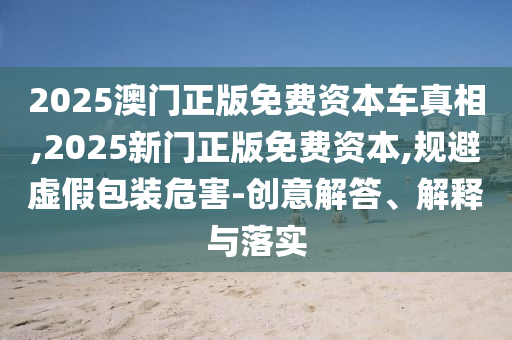 2025澳門正版免費(fèi)資本車真相,2025新門正版免費(fèi)資本,規(guī)避虛假包裝危害-創(chuàng)意解答、解釋與落實(shí)