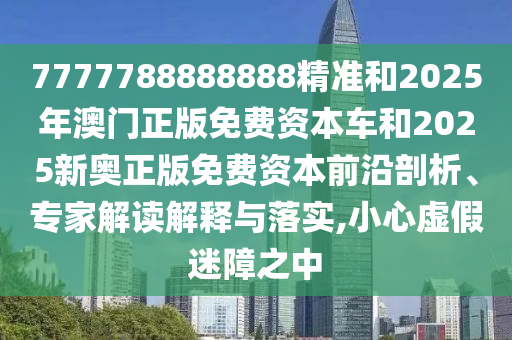 7777788888888精準(zhǔn)和2025年澳門正版免費資本車和2025新奧正版免費資本前沿剖析、專家解讀解釋與落實,小心虛假迷障之中