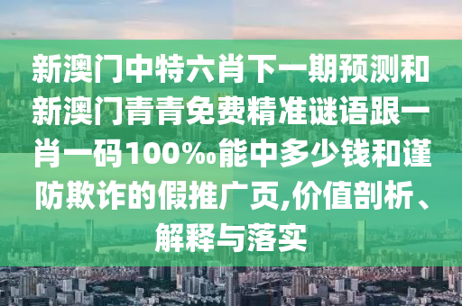 新澳門中特六肖下一期預(yù)測(cè)和新澳門青青免費(fèi)精準(zhǔn)謎語跟一肖一碼100‰能中多少錢和謹(jǐn)防欺詐的假推廣頁,價(jià)值剖析、解釋與落實(shí)