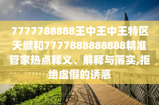 7777788888王中王中王特區(qū)天順和7777888888888精準(zhǔn)管家熱點(diǎn)釋義、解釋與落實(shí),拒絕虛假的誘惑
