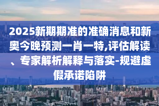 2025新期期準的準確消息和新奧今晚預測一肖一特,評估解讀、專家解析解釋與落實-規(guī)避虛假承諾陷阱