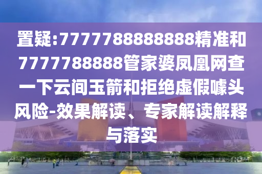 置疑:7777788888888精準(zhǔn)和7777788888管家婆鳳凰網(wǎng)查一下云間玉箭和拒絕虛假噱頭風(fēng)險-效果解讀、專家解讀解釋與落實