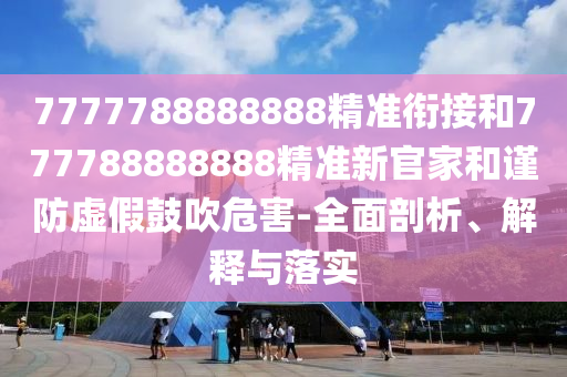 7777788888888精準(zhǔn)銜接和777788888888精準(zhǔn)新官家和謹(jǐn)防虛假鼓吹危害-全面剖析、解釋與落實(shí)
