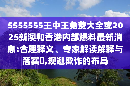 5555555王中王免費大全或2025新澳和香港內(nèi)部爆料最新消息:合理釋義、專家解讀解釋與落實?,規(guī)避欺詐的布局