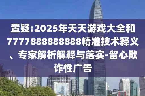 置疑:2025年天天游戲大全和7777888888888精準(zhǔn)技術(shù)釋義、專家解析解釋與落實-留心欺詐性廣告
