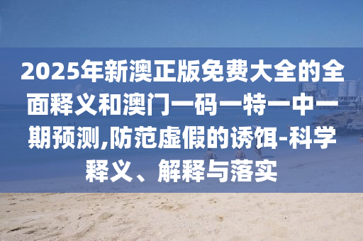 2025年新澳正版免費(fèi)大全的全面釋義和澳門一碼一特一中一期預(yù)測(cè),防范虛假的誘餌-科學(xué)釋義、解釋與落實(shí)