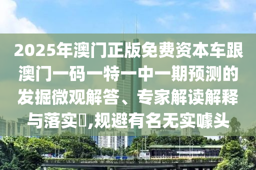 2025年澳門正版免費資本車跟澳門一碼一特一中一期預測的發(fā)掘微觀解答、專家解讀解釋與落實?,規(guī)避有名無實噱頭