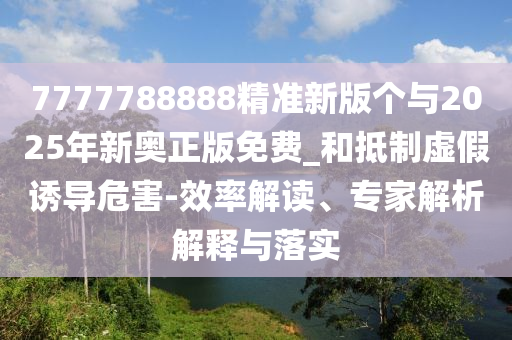 7777788888精準(zhǔn)新版?zhèn)€與2025年新奧正版免費_和抵制虛假誘導(dǎo)危害-效率解讀、專家解析解釋與落實