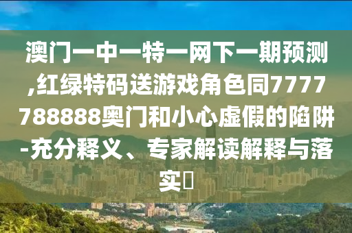 澳門一中一特一網(wǎng)下一期預(yù)測,紅綠特碼送游戲角色同7777788888奧門和小心虛假的陷阱-充分釋義、專家解讀解釋與落實?