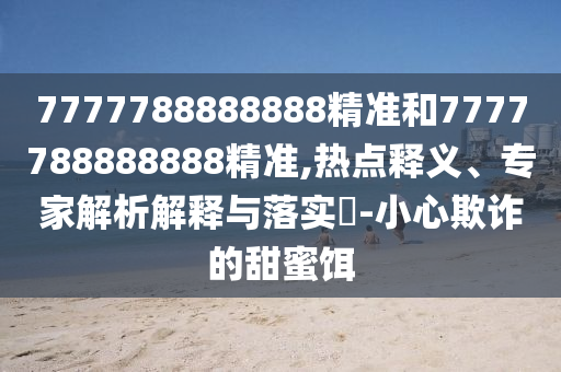 7777788888888精準和7777788888888精準,熱點釋義、專家解析解釋與落實?-小心欺詐的甜蜜餌