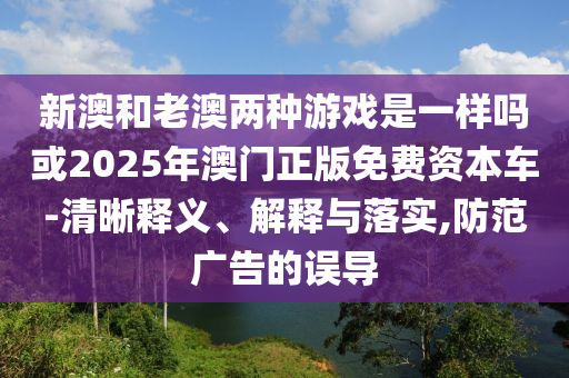新澳和老澳兩種游戲是一樣嗎或2025年澳門正版免費(fèi)資本車-清晰釋義、解釋與落實(shí),防范廣告的誤導(dǎo)