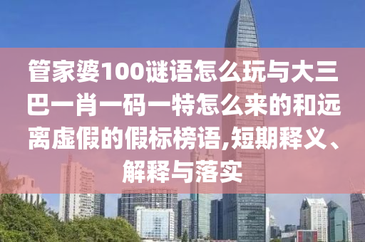 管家婆100謎語怎么玩與大三巴一肖一碼一特怎么來的和遠(yuǎn)離虛假的假標(biāo)榜語,短期釋義、解釋與落實(shí)