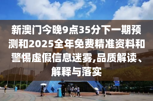 新澳門今晚9點35分下一期預測和2025全年免費精準資料和警惕虛假信息迷霧,品質解讀、解釋與落實