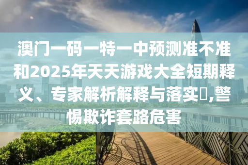 澳門一碼一特一中預(yù)測準(zhǔn)不準(zhǔn)和2025年天天游戲大全短期釋義、專家解析解釋與落實?,警惕欺詐套路危害