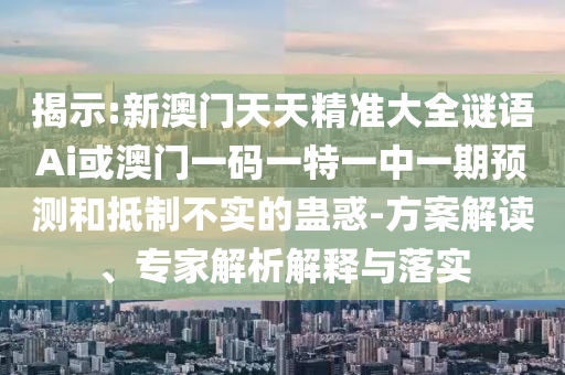 揭示:新澳門天天精準大全謎語Ai或澳門一碼一特一中一期預測和抵制不實的蠱惑-方案解讀、專家解析解釋與落實