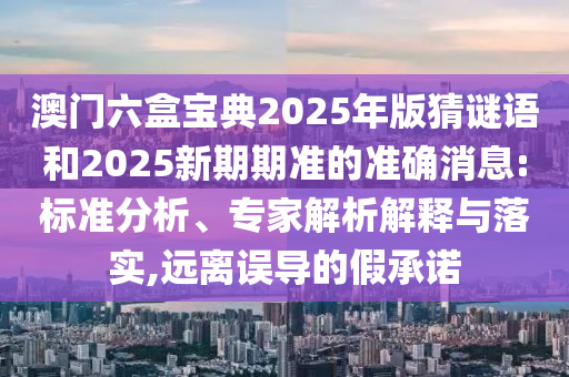 澳門六盒寶典2025年版猜謎語和2025新期期準(zhǔn)的準(zhǔn)確消息:標(biāo)準(zhǔn)分析、專家解析解釋與落實(shí),遠(yuǎn)離誤導(dǎo)的假承諾
