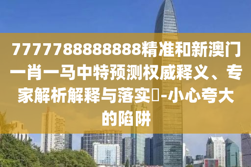 7777788888888精準和新澳門一肖一馬中特預測權(quán)威釋義、專家解析解釋與落實?-小心夸大的陷阱