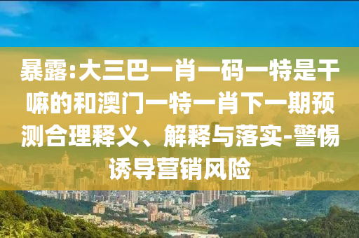 暴露:大三巴一肖一碼一特是干嘛的和澳門一特一肖下一期預(yù)測合理釋義、解釋與落實-警惕誘導(dǎo)營銷風(fēng)險