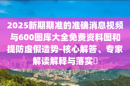 2025新期期準(zhǔn)的準(zhǔn)確消息視頻與600圖庫(kù)大全免費(fèi)資料圖和提防虛假造勢(shì)-核心解答、專家解讀解釋與落實(shí)?